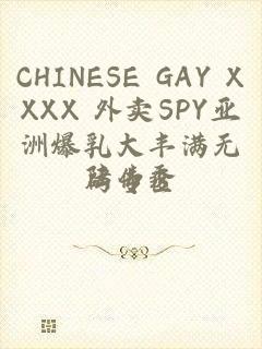 CHINESE GAY XXXX 外卖SPY亚洲爆乳大丰满无码专区